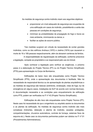 6
As medidas de segurança contra incêndio visam aos seguintes objetivos:
• proporcionar um nível adequado de segurança aos ocupantes de
uma edificação em casos de incêndio, possibilitando a saída das
pessoas em condições de segurança;
• minimizar as probabilidades de propagação do fogo e riscos ao
meio ambiente, minimizando os danos; e
• facilitar as ações de socorro público.
Tais medidas surgiram em virtude da necessidade de conter grandes
incêndios, como os dos edifícios Andraus (1972) e Joelma (1974) que causaram a
morte de 16 e 189 pessoas respectivamente, além de deixarem centenas de feridos.
A responsabilidade da regularização da edificação, conforme prescreve
a legislação, compete ao proprietário e ao responsável pelo uso do imóvel.
Após conhecer a legislação para verificar as exigências, o próximo
passo é a elaboração do Projeto Técnico (PT) ou do Projeto Técnico Simplificado
(PTS) para apresentação no Corpo de Bombeiros.
Edificações de baixo risco são enquadradas como Projeto Técnico
Simplificado (PTS), onde a apresentação dos documentos é facilitada. Não há
necessidade de responsável técnico ou de apresentação de plantas arquitetônicas e
as medidas de segurança são básicas (extintores, sinalização, rotas de fuga, luz de
emergência em alguns casos, instalações de GLP de acordo com normas técnicas).
A documentação necessária e as condições para enquadramento da edificação
como PTS, podem ser verificadas na IT nº 42 (Projeto Técnico Simplificado).
Edificações de alto risco são enquadradas como Projeto Técnico (PT).
Neste caso há necessidade de que o engenheiro ou arquiteto assine os documentos
e as plantas da edificação. As medidas de segurança contra incêndio são mais
complexas (hidrantes, detecção e alarme de incêndio, escadas protegidas,
compartimentações, chuveiros automáticos, controle de fumaça, sistemas fixos de
espuma etc.). Neste caso os documentos pertinentes podem ser obtidos na IT nº 01
(Procedimentos Administrativos).
 