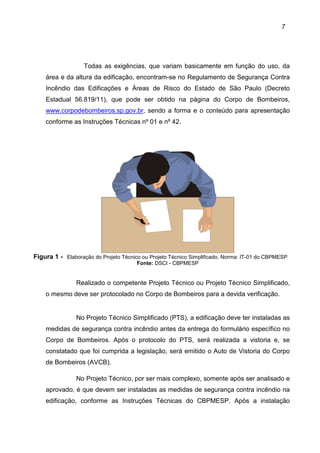 7
Todas as exigências, que variam basicamente em função do uso, da
área e da altura da edificação, encontram-se no Regulamento de Segurança Contra
Incêndio das Edificações e Áreas de Risco do Estado de São Paulo (Decreto
Estadual 56.819/11), que pode ser obtido na página do Corpo de Bombeiros,
www.corpodebombeiros.sp.gov.br, sendo a forma e o conteúdo para apresentação
conforme as Instruções Técnicas nº 01 e nº 42.
Figura 1 - Elaboração do Projeto Técnico ou Projeto Técnico Simplificado. Norma: IT-01 do CBPMESP
Fonte: DSCI - CBPMESP
Realizado o competente Projeto Técnico ou Projeto Técnico Simplificado,
o mesmo deve ser protocolado no Corpo de Bombeiros para a devida verificação.
No Projeto Técnico Simplificado (PTS), a edificação deve ter instaladas as
medidas de segurança contra incêndio antes da entrega do formulário específico no
Corpo de Bombeiros. Após o protocolo do PTS, será realizada a vistoria e, se
constatado que foi cumprida a legislação, será emitido o Auto de Vistoria do Corpo
de Bombeiros (AVCB).
No Projeto Técnico, por ser mais complexo, somente após ser analisado e
aprovado, é que devem ser instaladas as medidas de segurança contra incêndio na
edificação, conforme as Instruções Técnicas do CBPMESP. Após a instalação
 