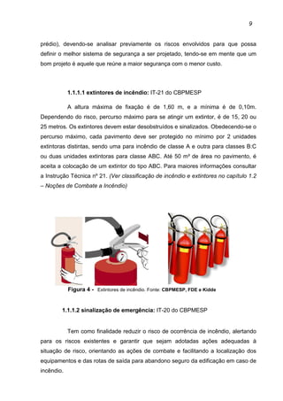 9
prédio), devendo-se analisar previamente os riscos envolvidos para que possa
definir o melhor sistema de segurança a ser projetado, tendo-se em mente que um
bom projeto é aquele que reúne a maior segurança com o menor custo.
1.1.1.1 extintores de incêndio: IT-21 do CBPMESP
A altura máxima de fixação é de 1,60 m, e a mínima é de 0,10m.
Dependendo do risco, percurso máximo para se atingir um extintor, é de 15, 20 ou
25 metros. Os extintores devem estar desobstruídos e sinalizados. Obedecendo-se o
percurso máximo, cada pavimento deve ser protegido no mínimo por 2 unidades
extintoras distintas, sendo uma para incêndio de classe A e outra para classes B:C
ou duas unidades extintoras para classe ABC. Até 50 m² de área no pavimento, é
aceita a colocação de um extintor do tipo ABC. Para maiores informações consultar
a Instrução Técnica nº 21. (Ver classificação de incêndio e extintores no capítulo 1.2
– Noções de Combate a Incêndio)
Figura 4 - Extintores de incêndio. Fonte: CBPMESP, FDE e Kidde
1.1.1.2 sinalização de emergência: IT-20 do CBPMESP
Tem como finalidade reduzir o risco de ocorrência de incêndio, alertando
para os riscos existentes e garantir que sejam adotadas ações adequadas à
situação de risco, orientando as ações de combate e facilitando a localização dos
equipamentos e das rotas de saída para abandono seguro da edificação em caso de
incêndio.
 