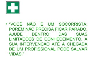 • “VOCÊ NÃO É UM SOCORRISTA,
PORÉM NÃO PRECISA FICAR PARADO.
AJUDE
DENTRO
DAS
SUAS
LIMITAÇÕES DE CONHECEIMENTO. A
SUA INTERVENÇÃO ATÉ A CHEGADA
DE UM PROFISSIONAL PODE SALVAR
VIDAS.”

 
