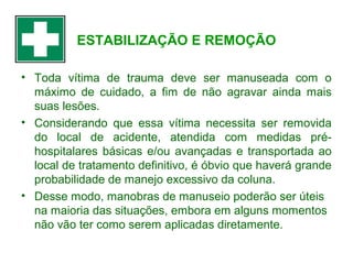 ESTABILIZAÇÃO E REMOÇÃO
• Toda vítima de trauma deve ser manuseada com o
máximo de cuidado, a fim de não agravar ainda mais
suas lesões.
• Considerando que essa vítima necessita ser removida
do local de acidente, atendida com medidas préhospitalares básicas e/ou avançadas e transportada ao
local de tratamento definitivo, é óbvio que haverá grande
probabilidade de manejo excessivo da coluna.
• Desse modo, manobras de manuseio poderão ser úteis
na maioria das situações, embora em alguns momentos
não vão ter como serem aplicadas diretamente.

 