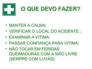 O QUE DEVO FAZER?
•
•
•
•
•

MANTER A CALMA;
VERIFICAR O LOCAL DO ACIDENTE ;
EXAMINAR A VITIMA;
PASSAR CONFIANÇA PARA VITIMA;
NÃO TOCAR EM FERIDAS
QUEIMADURAS COM A MÃO LIVRE
(SEMPRE COM LUVAS);

 