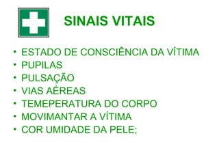 SINAIS VITAIS
•
•
•
•
•
•
•

ESTADO DE CONSCIÊNCIA DA VÍTIMA
PUPILAS
PULSAÇÃO
VIAS AÉREAS
TEMEPERATURA DO CORPO
MOVIMANTAR A VÍTIMA
COR UMIDADE DA PELE;

 