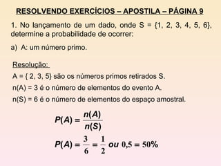 RESOLVENDO EXERCÍCIOS – APOSTILA – PÁGINA 9 1. No lançamento de um dado, onde S = {1, 2, 3, 4, 5, 6}, determine a probabilidade de ocorrer: a)  A: um número primo. Resolução:  A = { 2, 3, 5} são os números primos retirados S. n(A) = 3 é o número de elementos do evento A. n(S) = 6 é o número de elementos do espaço amostral. 