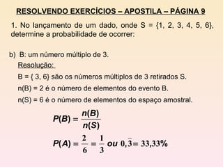 b)  B: um número múltiplo de 3. Resolução:  B = { 3, 6} são os números múltiplos de 3 retirados S. n(B) = 2 é o número de elementos do evento B. n(S) = 6 é o número de elementos do espaço amostral. RESOLVENDO EXERCÍCIOS – APOSTILA – PÁGINA 9 1. No lançamento de um dado, onde S = {1, 2, 3, 4, 5, 6}, determine a probabilidade de ocorrer: 