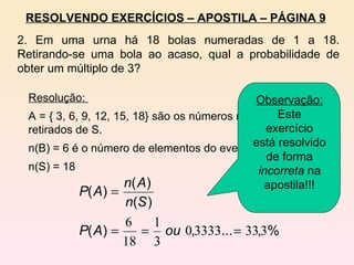 2. Em uma urna há 18 bolas numeradas de 1 a 18. Retirando-se uma bola ao acaso, qual a probabilidade de obter um múltiplo de 3? RESOLVENDO EXERCÍCIOS – APOSTILA – PÁGINA 9 Resolução:  A = { 3, 6, 9, 12, 15, 18} são os números múltiplos de 3 retirados de S. n(B) = 6 é o número de elementos do evento A. n(S) = 18 Observação:  Este exercício está resolvido de forma  incorreta  na apostila!!! 