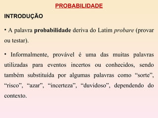 PROBABILIDADE INTRODUÇÃO A palavra  probabilidade  deriva do Latim  probare  (provar ou testar). Informalmente, provável é uma das muitas palavras utilizadas para eventos incertos ou conhecidos, sendo também substituída por algumas palavras como “sorte”, “risco”, “azar”, “incerteza”, “duvidoso”, dependendo do contexto. 