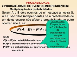 PROBABILIDADE PROBABILIDADE DE EVENTOS INDEPENDENTES: Multiplicação das probabilidades. Sejam A e B dois eventos de um espaço amostra S. A e B são ditos  independentes  se a probabilidade de um deles ocorrer não afetar a probabilidade do outro ocorrer, isto é, se:    Dica esperta:  Em problemas de “multiplicação de probabilidades” sempre encontramos a vogal E, escrita ou subentendida. 