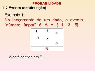 PROBABILIDADE 1.2 Evento (continuação) A está contido em S. Exemplo 1:  No lançamento de um dado, o evento “número ímpar” é A = { 1; 3; 5}   