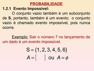 PROBABILIDADE 1.2.1  Evento Impossível:   O conjunto vazio também é um subconjunto de  S , portanto, também é um evento;  o conjunto vazio é chamado evento impossível, pois nunca ocorre. Exemplo:   Sair o número 7 no lançamento de um dado é um evento impossível.  