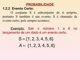 PROBABILIDADE 1.2.2  Evento Certo:   O conjunto S é subconjunto de si próprio, portanto S também é um evento; S é chamado de evento certo, pois sempre acontece.  Exemplo:   Sair o número 1 a 6 no lançamento de um dado é um evento certo. 