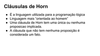 Cláusulas de Horn
● É a linguagem utilizada para a programação lógica
● Linguagem mais “orientada ao homem”
● Uma cláusula de Horn tem uma única ou nenhuma
proposicao implicada.
● A cláusula que não tem nenhuma proposição é
considerada um fato.
 