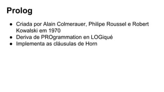 Prolog
● Criada por Alain Colmerauer, Philipe Roussel e Robert
Kowalski em 1970
● Deriva de PROgrammation en LOGiqué
● Implementa as cláusulas de Horn
 