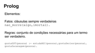 Prolog
Elementos:
Fatos: cláusulas sempre verdadeiras
nao_morre(algo,imortal).
Regras: conjunto de condições necessárias para um termo
ser verdadeiro.
gostaGOT(pessoa) :- estudaBSI(pessoa),gostaSeries(pessoa),
gostaSacanagem(pessoa).
 