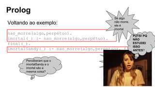 Prolog
Voltando ao exemplo:
nao_morre(algo,perpétuo).
imortal(_) :- nao_morre(algo,perpétuo).
final(_).
imortalSandy(_) :- nao_morre(algo,perpétuo), final(_).
Se algo
não morre,
ele é
imortal
Mas pra Sandy, o
imortal não morre
no final
Perceberam que o
imortalSandy e o
imortal são a
mesma coisa?
PUTS! PQ
NÃO
ESTUDEI
ISSO
ANTES?
 