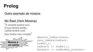 Prolog
Morena é
um ladrão
Outro exemplo de música:
Mc Rael (Vem Morena)
“O amarelo lembra ouro,
O ouro lembra ladrão,
Ladrão lembra você
Que roubou meu coração”
amarelo_lembra(ouro).
ouro_lembra(ladrao).
rouba(_).
ladrao() :- rouba(_).
morena() :- rouba(meu_coracao).
 