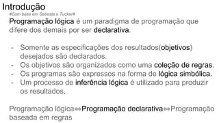 #Com base em Sebesta e Tucker#
Programação lógica é um paradigma de programação que
difere dos demais por ser declarativa.
- Somente as especificações dos resultados(objetivos)
desejados são declarados.
- Os objetivos são organizados como uma coleção de regras.
- Os programas são expressos na forma de lógica simbólica.
- Um processo de inferência lógica é utilizado para produzir
os resultados.
Programação lógica⇔Programação declarativa⇔Programação
baseada em regras
Introdução
 