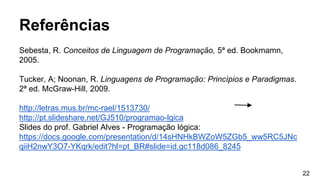 Referências
Sebesta, R. Conceitos de Linguagem de Programação, 5ª ed. Bookmamn,
2005.
Tucker, A; Noonan, R. Linguagens de Programação: Princípios e Paradigmas.
2ª ed. McGraw-Hill, 2009.
http://letras.mus.br/mc-rael/1513730/
http://pt.slideshare.net/GJ510/programao-lgica
Slides do prof. Gabriel Alves - Programação lógica:
https://docs.google.com/presentation/d/14sHNHkBWZoW5ZGb5_ww5RC5JNc
qiiH2nwY3O7-YKqrk/edit?hl=pt_BR#slide=id.gc118d086_8245
22
 