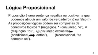 Proposição é uma sentença negativa ou positiva na qual
podemos atribuir um valor de verdadeiro (v) ou falso (f).
As proposições lógicas podem ser compostas de
conectivos lógicos ¬ (negação), ^ (conjunção, “e”), v
(disjunção, “ou”), ⊕(disjunção exclusiva),
(condicional, “se..então”), (bicondicional, “se
somente se”).
Lógica Proposicional
4
 