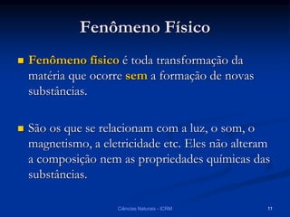 Fenômeno Físico
 Fenômeno físico é toda transformação da
matéria que ocorre sem a formação de novas
substâncias.
 São os que se relacionam com a luz, o som, o
magnetismo, a eletricidade etc. Eles não alteram
a composição nem as propriedades químicas das
substâncias.
Ciências Naturais - ICRM 11
 