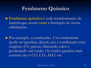 Fenômeno Químico
 Fenômeno químico é toda transformação da
matéria que ocorre com a formação de novas
substâncias.
 Por exemplo, a combustão. Um comburente
(pode ser gasolina, álcool, etc) é combinado com
oxigênio (O2) gasoso, liberando calor e
produzindo um óxido. Os óxidos gerados mais
comuns são o CO, CO2, H2O, etc.
Ciências Naturais - ICRM 13
 