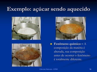 Exemplo: açúcar sendo aquecido
 Fenômeno químico – A
composição da matéria é
alterada, sua composição
antes de ocorrer o fenômeno
é totalmente diferente.
Ciências Naturais - ICRM 14
 