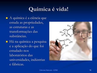 Química é vida!
 A química é a ciência que
estuda as propriedades,
as estruturas e as
transformações das
substâncias.
 Há na química a pesquisa
e a aplicação do que foi
estudado nos
laboratórios das
universidades, indústrias
e fábricas.
Ciências Naturais - ICRM 15
 