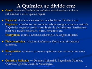 A Química se divide em:
 Geral: estuda os fenômenos químicos relacionados a todas as
substâncias e as leis que as regem.
 Especial: descreve e caracteriza as substâncias. Divide-se em:
- Orgânica: substâncias que contém carbono (origem vegetal e animal).
A Química orgânica estuda a produção de desinfetantes, fertilizantes,
plásticos, tecidos sintéticos, tintas, remédios, etc.
- Inorgânica: estuda as demais substâncias de origem mineral.
 Físico-química: relaciona fenômenos físicos com fenômenos
químicos.
 Bioquímica: estuda os processos químicos que ocorrem nos seres
vivos.
 Química Aplicada → Química Industrial, Engenharia Química,
Química Agrícola, Química Metalúrgica.
Ciências Naturais - ICRM 16
 