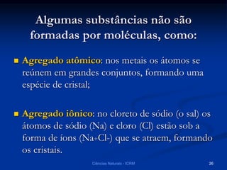 Algumas substâncias não são
formadas por moléculas, como:
 Agregado atômico: nos metais os átomos se
reúnem em grandes conjuntos, formando uma
espécie de cristal;
 Agregado iônico: no cloreto de sódio (o sal) os
átomos de sódio (Na) e cloro (Cl) estão sob a
forma de íons (Na+Cl-) que se atraem, formando
os cristais.
Ciências Naturais - ICRM 26
 