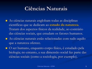 Ciências Naturais
 As ciências naturais englobam todas as disciplinas
científicas que se dedicam ao estudo da natureza.
Tratam dos aspectos físicos da realidade, ao contrário
das ciências sociais, que estudam os fatores humanos.
 As ciências naturais estão relacionadas com tudo aquilo
que a natureza oferece.
 O ser humano, enquanto corpo físico, é estudado pela
biologia; no entanto, a sua dimensão social faz parte das
ciências sociais (como a sociologia, por exemplo).
Ciências Naturais - ICRM 3
 