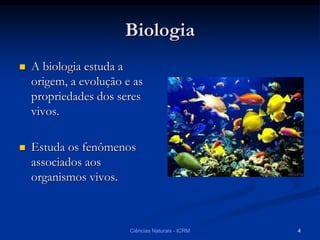 Biologia
 A biologia estuda a
origem, a evolução e as
propriedades dos seres
vivos.
 Estuda os fenômenos
associados aos
organismos vivos.
Ciências Naturais - ICRM 4
 