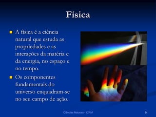Física
 A física é a ciência
natural que estuda as
propriedades e as
interações da matéria e
da energia, no espaço e
no tempo.
 Os componentes
fundamentais do
universo enquadram-se
no seu campo de ação.
Ciências Naturais - ICRM 5
 