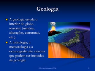 Geologia
 A geologia estuda o
interior do globo
terrestre (matéria,
alterações, estruturas,
etc.).
 A hidrologia, a
meteorologia e a
oceanografia são ciências
que podem ser incluídas
na geologia.
Ciências Naturais - ICRM 7
 