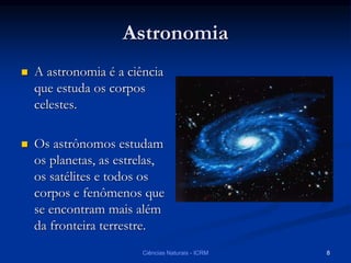 Astronomia
 A astronomia é a ciência
que estuda os corpos
celestes.
 Os astrônomos estudam
os planetas, as estrelas,
os satélites e todos os
corpos e fenômenos que
se encontram mais além
da fronteira terrestre.
Ciências Naturais - ICRM 8
 