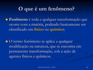 O que é um fenômeno?
 Fenômeno é toda e qualquer transformação que
ocorre com a matéria, podendo basicamente ser
classificado em físico ou químico.
 O termo fenômeno se aplica a qualquer
modificação na natureza, que se encontra em
permanente transformação, sob a ação de
agentes físicos e químicos.
Ciências Naturais - ICRM 9
 