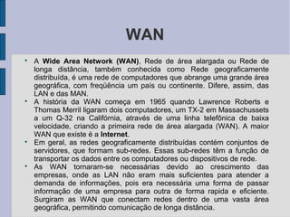 WAN

    A Wide Area Network (WAN), Rede de área alargada ou Rede de
    longa distância, também conhecida como Rede geograficamente
    distribuída, é uma rede de computadores que abrange uma grande área
    geográfica, com freqüência um país ou continente. Difere, assim, das
    LAN e das MAN.

    A história da WAN começa em 1965 quando Lawrence Roberts e
    Thomas Merril ligaram dois computadores, um TX-2 em Massachussets
    a um Q-32 na Califórnia, através de uma linha telefônica de baixa
    velocidade, criando a primeira rede de área alargada (WAN). A maior
    WAN que existe é a Internet.

    Em geral, as redes geograficamente distribuídas contém conjuntos de
    servidores, que formam sub-redes. Essas sub-redes têm a função de
    transportar os dados entre os computadores ou dispositivos de rede.

    As WAN tornaram-se necessárias devido ao crescimento das
    empresas, onde as LAN não eram mais suficientes para atender a
    demanda de informações, pois era necessária uma forma de passar
    informação de uma empresa para outra de forma rapida e eficiente.
    Surgiram as WAN que conectam redes dentro de uma vasta área
    geográfica, permitindo comunicação de longa distância.
 