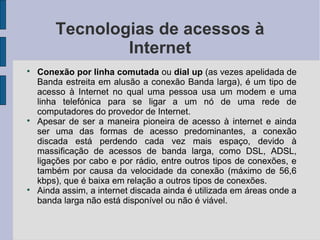 Tecnologias de acessos à
                Internet

    Conexão por linha comutada ou dial up (as vezes apelidada de
    Banda estreita em alusão a conexão Banda larga), é um tipo de
    acesso à Internet no qual uma pessoa usa um modem e uma
    linha telefónica para se ligar a um nó de uma rede de
    computadores do provedor de Internet.

    Apesar de ser a maneira pioneira de acesso à internet e ainda
    ser uma das formas de acesso predominantes, a conexão
    discada está perdendo cada vez mais espaço, devido à
    massificação de acessos de banda larga, como DSL, ADSL,
    ligações por cabo e por rádio, entre outros tipos de conexões, e
    também por causa da velocidade da conexão (máximo de 56,6
    kbps), que é baixa em relação a outros tipos de conexões.

    Ainda assim, a internet discada ainda é utilizada em áreas onde a
    banda larga não está disponível ou não é viável.
 