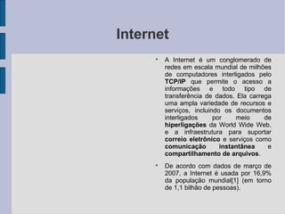 Internet
     
         A Internet é um conglomerado de
         redes em escala mundial de milhões
         de computadores interligados pelo
         TCP/IP que permite o acesso a
         informações e todo tipo de
         transferência de dados. Ela carrega
         uma ampla variedade de recursos e
         serviços, incluindo os documentos
         interligados     por    meio     de
         hiperligações da World Wide Web,
         e a infraestrutura para suportar
         correio eletrônico e serviços como
         comunicação        instantânea    e
         compartilhamento de arquivos.
     
         De acordo com dados de março de
         2007, a Internet é usada por 16,9%
         da população mundial[1] (em torno
         de 1,1 bilhão de pessoas).
 