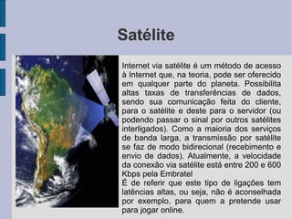 Satélite

    Internet via satélite é um método de acesso
    à Internet que, na teoria, pode ser oferecido
    em qualquer parte do planeta. Possibilita
    altas taxas de transferências de dados,
    sendo sua comunicação feita do cliente,
    para o satélite e deste para o servidor (ou
    podendo passar o sinal por outros satélites
    interligados). Como a maioria dos serviços
    de banda larga, a transmissão por satélite
    se faz de modo bidirecional (recebimento e
    envio de dados). Atualmente, a velocidade
    da conexão via satélite está entre 200 e 600
    Kbps pela Embratel

    É de referir que este tipo de ligações tem
    latências altas, ou seja, não é aconselhada
    por exemplo, para quem a pretende usar
    para jogar online.
 