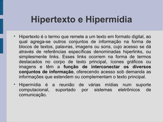 Hipertexto e Hipermídia

    Hipertexto é o termo que remete a um texto em formato digital, ao
    qual agrega-se outros conjuntos de informação na forma de
    blocos de textos, palavras, imagens ou sons, cujo acesso se dá
    através de referências específicas denominadas hiperlinks, ou
    simplesmente links. Esses links ocorrem na forma de termos
    destacados no corpo de texto principal, ícones gráficos ou
    imagens e têm a função de interconectar os diversos
    conjuntos de informação, oferecendo acesso sob demanda as
    informações que estendem ou complementam o texto principal.

    Hipermídia é a reunião de várias mídias num suporte
    computacional, suportado por sistemas eletrônicos de
    comunicação.
 