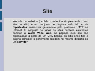 Site

    Website ou websítio (também conhecido simplesmente como
    site ou sítio) é um conjunto de páginas web, isto é, de
    hipertextos acessíveis geralmente pelo protocolo HTTP na
    Internet. O conjunto de todos os sites públicos existentes
    compõe a World Wide Web. As páginas num site são
    organizadas a partir de um URL básico, ou sítio onde fica a
    página principal, e geralmente residem no mesmo diretório de
    um servidor.
 