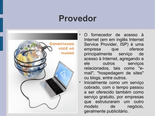Provedor
    
        O fornecedor de acesso à
        Internet (em em inglês Internet
        Service Provider, ISP) é uma
        empresa        que       oferece
        principalmente     serviço    de
        acesso à Internet, agregando a
        ele        outros       serviços
        relacionados, tais como "e-
        mail", "hospedagem de sites"
        ou blogs, entre outros.
    
        Inicialmente como um serviço
        cobrado, com o tempo passou
        a ser oferecido também como
        serviço gratuito, por empresas
        que estruturaram um outro
        modelo         de       negócio,
        geralmente publicitário.
 
