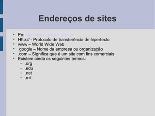 Endereços de sites

    Ex: http://www.google.com.br

    Http:// - Protocolo de transferência de hipertexto

    www – World Wide Web

     google – Nome da empresa ou organização

    .com – Significa que é um site com fins comerciais

    Existem ainda os seguintes termos:
     − .org
     − .edu
     − .net
     − .mil
 