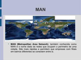 MAN





    MAN (Metropolitan Area Network), também conhecida como
    MAN é o nome dado às redes que ocupam o perímetro de uma
    cidade. São mais rápidas e permitem que empresas com filiais
    em bairros diferentes se conectem entre si.
 
