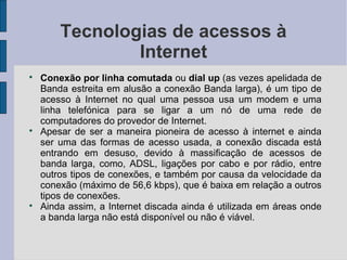 Tecnologias de acessos à
                Internet

    Conexão por linha comutada ou dial up (as vezes apelidada de
    Banda estreita em alusão a conexão Banda larga), é um tipo de
    acesso à Internet no qual uma pessoa usa um modem e uma
    linha telefónica para se ligar a um nó de uma rede de
    computadores do provedor de Internet.

    Apesar de ser a maneira pioneira de acesso à internet e ainda
    ser uma das formas de acesso usada, a conexão discada está
    entrando em desuso, devido à massificação de acessos de
    banda larga, como, ADSL, ligações por cabo e por rádio, entre
    outros tipos de conexões, e também por causa da velocidade da
    conexão (máximo de 56,6 kbps), que é baixa em relação a outros
    tipos de conexões.

    Ainda assim, a Internet discada ainda é utilizada em áreas onde
    a banda larga não está disponível ou não é viável.
 