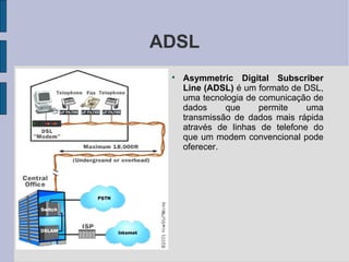 ADSL
 
     Asymmetric Digital Subscriber
     Line (ADSL) é um formato de DSL,
     uma tecnologia de comunicação de
     dados     que     permite    uma
     transmissão de dados mais rápida
     através de linhas de telefone do
     que um modem convencional pode
     oferecer.
 