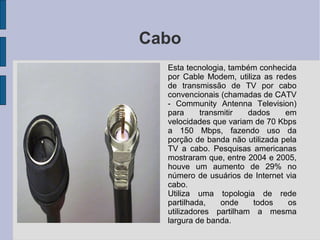 Cabo
 
     Esta tecnologia, também conhecida
     por Cable Modem, utiliza as redes
     de transmissão de TV por cabo
     convencionais (chamadas de CATV
     - Community Antenna Television)
     para      transmitir  dados    em
     velocidades que variam de 70 Kbps
     a 150 Mbps, fazendo uso da
     porção de banda não utilizada pela
     TV a cabo. Pesquisas americanas
     mostraram que, entre 2004 e 2005,
     houve um aumento de 29% no
     número de usuários de Internet via
     cabo.
 
     Utiliza uma topologia de rede
     partilhada,    onde    todos    os
     utilizadores partilham a mesma
     largura de banda.
 