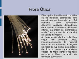 Fibra Ótica
     
         Fibra óptica é um filamento de vidro
         ou de materiais poliméricos com
         capacidade de transmitir luz. Tal
         filamento      pode        apresentar
         diâmetros variáveis, dependendo
         da aplicação, indo desde diâmetros
         ínfimos, da ordem de micrômetros
         (mais finos que um fio de cabelo)
         até vários milímetros.
     
         A, transmissão da luz pela fibra
         segue      um     princípio    único,
         independentemente do material
         usado ou da aplicação: é lançado
         um feixe de luz numa extremidade
         da fibra e, pelas características
         ópticas do meio (fibra), esse feixe
         percorre a fibra por meio de
         reflexões sucessivas.
 
