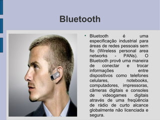 Bluetooth
     
         Bluetooth       é         uma
         especificação industrial para
         áreas de redes pessoais sem
         fio (Wireless personal area
         networks     -   PANs).     O
         Bluetooth provê uma maneira
         de     conectar   e     trocar
         informações              entre
         dispositivos como telefones
         celulares,        notebooks,
         computadores, impressoras,
         câmeras digitais e consoles
         de     videogames     digitais
         através de uma freqüência
         de rádio de curto alcance
         globalmente não licenciada e
         segura.
 