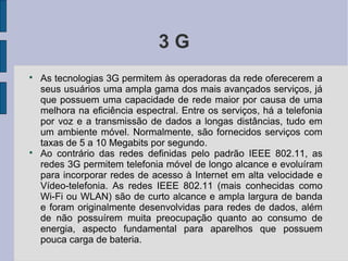 3G

    As tecnologias 3G permitem às operadoras da rede oferecerem a
    seus usuários uma ampla gama dos mais avançados serviços, já
    que possuem uma capacidade de rede maior por causa de uma
    melhora na eficiência espectral. Entre os serviços, há a telefonia
    por voz e a transmissão de dados a longas distâncias, tudo em
    um ambiente móvel. Normalmente, são fornecidos serviços com
    taxas de 5 a 10 Megabits por segundo.

    Ao contrário das redes definidas pelo padrão IEEE 802.11, as
    redes 3G permitem telefonia móvel de longo alcance e evoluíram
    para incorporar redes de acesso à Internet em alta velocidade e
    Vídeo-telefonia. As redes IEEE 802.11 (mais conhecidas como
    Wi-Fi ou WLAN) são de curto alcance e ampla largura de banda
    e foram originalmente desenvolvidas para redes de dados, além
    de não possuírem muita preocupação quanto ao consumo de
    energia, aspecto fundamental para aparelhos que possuem
    pouca carga de bateria.
 